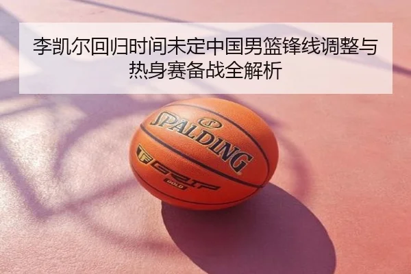李凯尔回归时间未定中国男篮锋线调整与热身赛备战全解析