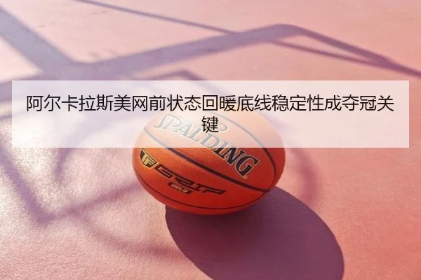 阿尔卡拉斯美网前状态回暖底线稳定性成夺冠关键