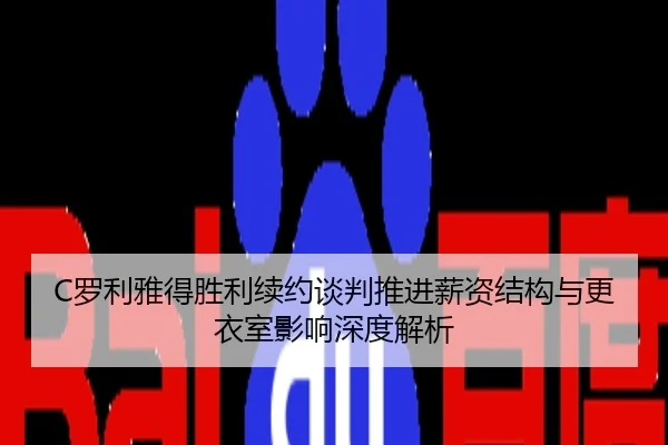 C罗利雅得胜利续约谈判推进薪资结构与更衣室影响深度解析