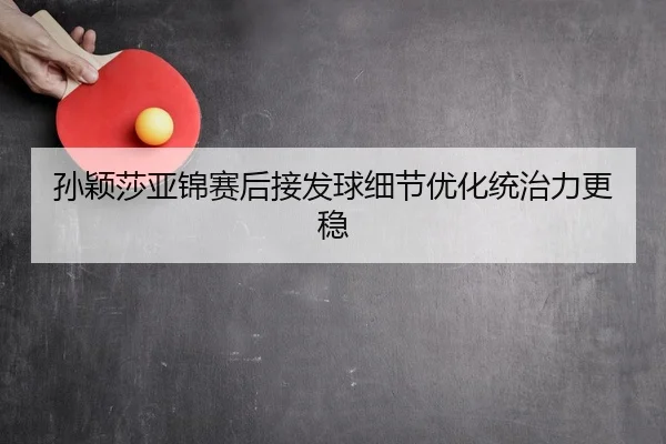 孙颖莎亚锦赛后接发球细节优化统治力更稳