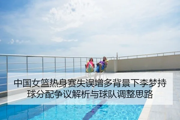 中国女篮热身赛失误增多背景下李梦持球分配争议解析与球队调整思路