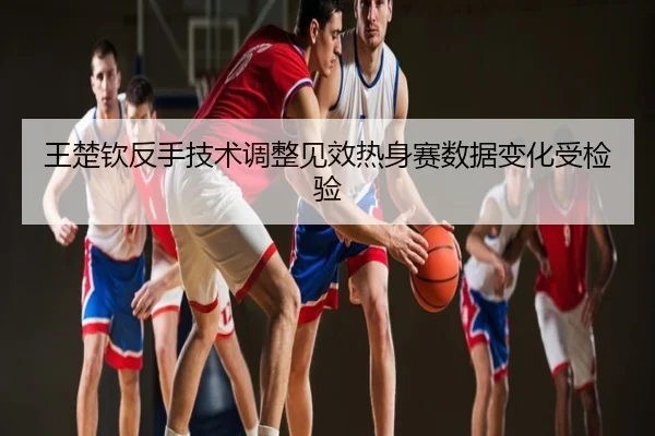 王楚钦反手技术调整见效热身赛数据变化受检验
