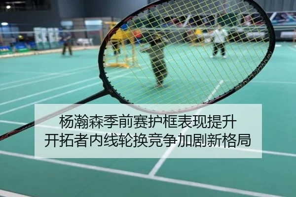 杨瀚森季前赛护框表现提升 开拓者内线轮换竞争加剧新格局